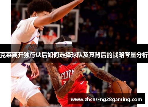 克莱离开独行侠后如何选择球队及其背后的战略考量分析