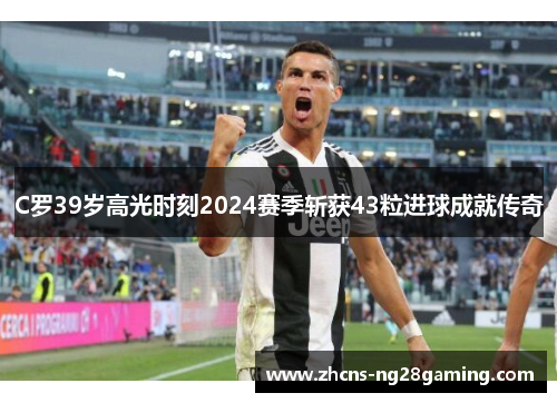 C罗39岁高光时刻2024赛季斩获43粒进球成就传奇