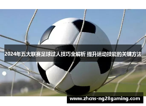 2024年五大联赛足球过人技巧全解析 提升运动技能的关键方法