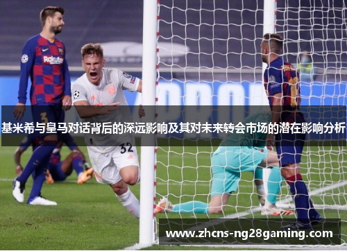 基米希与皇马对话背后的深远影响及其对未来转会市场的潜在影响分析
