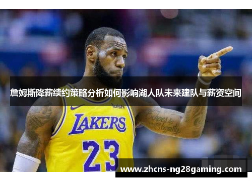 詹姆斯降薪续约策略分析如何影响湖人队未来建队与薪资空间