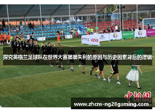 探究英格兰足球队在世界大赛屡屡失利的原因与历史因素背后的逻辑