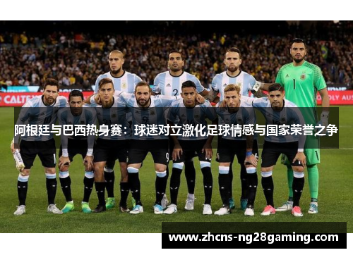 阿根廷与巴西热身赛：球迷对立激化足球情感与国家荣誉之争