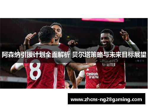阿森纳引援计划全面解析 贝尔塔策略与未来目标展望