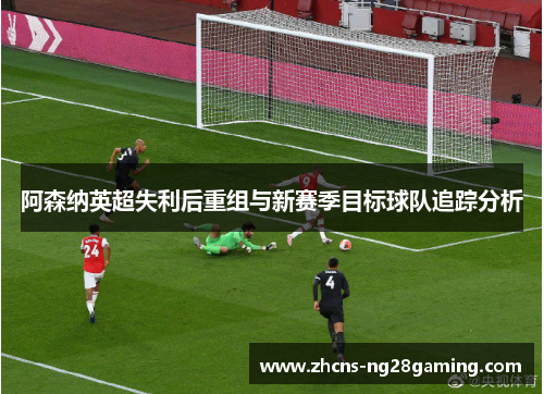 阿森纳英超失利后重组与新赛季目标球队追踪分析