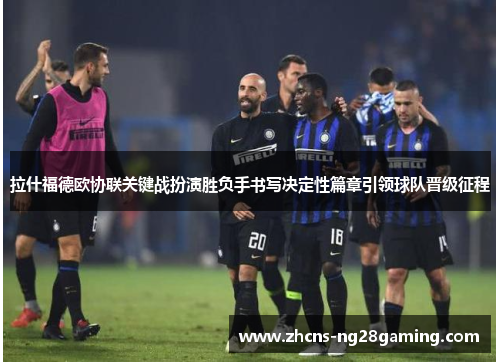 拉什福德欧协联关键战扮演胜负手书写决定性篇章引领球队晋级征程 拉什福德欧协联关键战扮演胜负手书写决定性篇章引领球队晋级征程