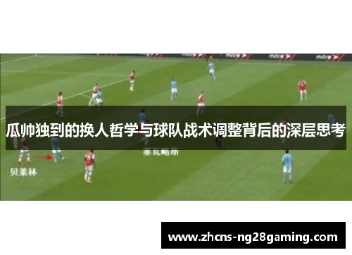 瓜帅独到的换人哲学与球队战术调整背后的深层思考