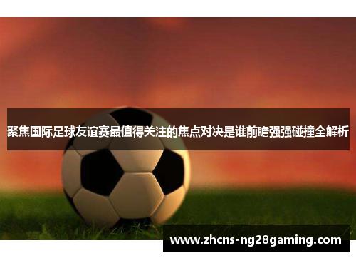 聚焦国际足球友谊赛最值得关注的焦点对决是谁前瞻强强碰撞全解析