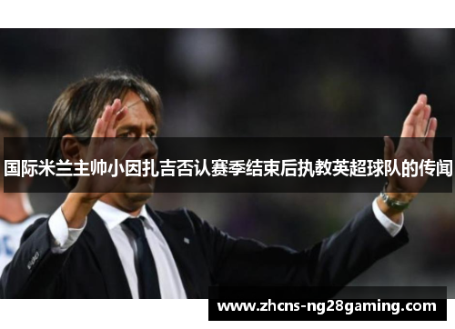 国际米兰主帅小因扎吉否认赛季结束后执教英超球队的传闻 国际米兰主帅小因扎吉否认赛季结束后执教英超球队的传闻